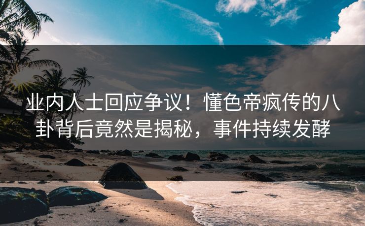 业内人士回应争议！懂色帝疯传的八卦背后竟然是揭秘，事件持续发酵