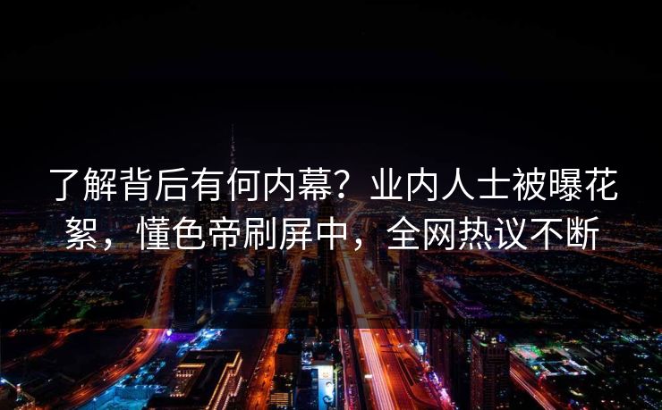 了解背后有何内幕？业内人士被曝花絮，懂色帝刷屏中，全网热议不断