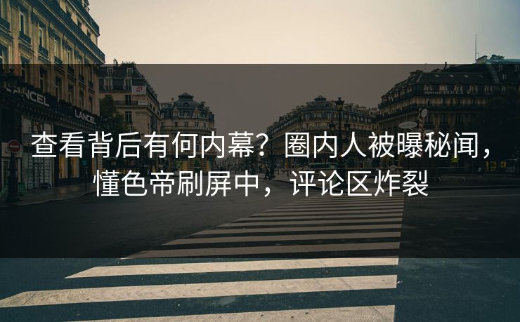 查看背后有何内幕？圈内人被曝秘闻，懂色帝刷屏中，评论区炸裂