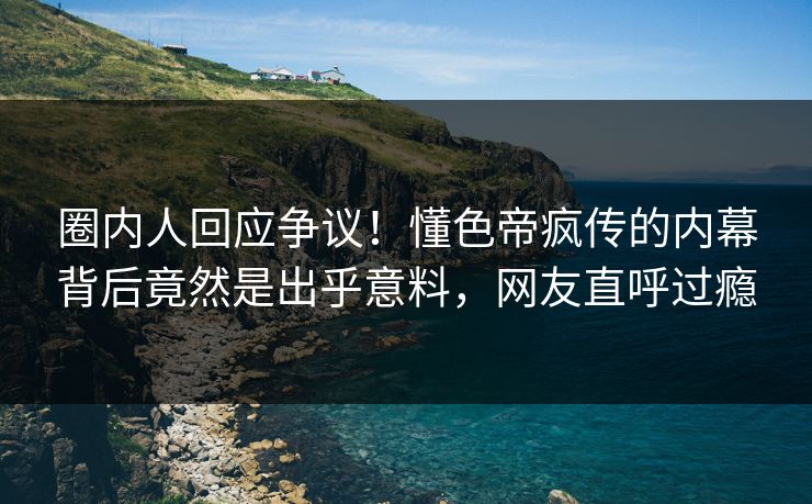 圈内人回应争议！懂色帝疯传的内幕背后竟然是出乎意料，网友直呼过瘾
