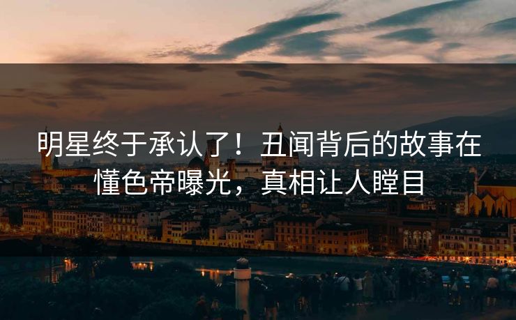 明星终于承认了！丑闻背后的故事在懂色帝曝光，真相让人瞠目