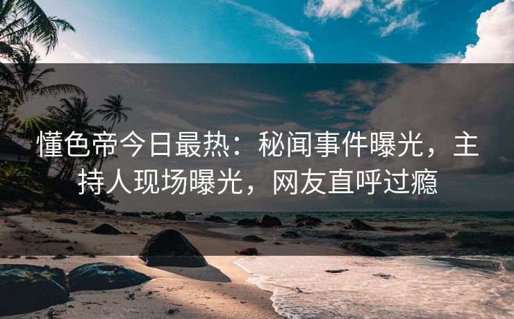 懂色帝今日最热：秘闻事件曝光，主持人现场曝光，网友直呼过瘾