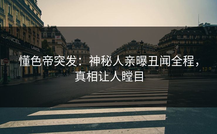 懂色帝突发：神秘人亲曝丑闻全程，真相让人瞠目