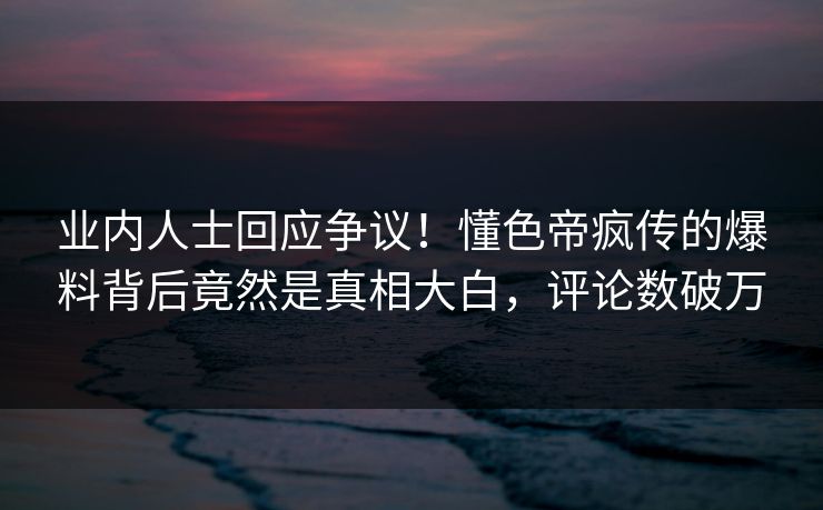 业内人士回应争议！懂色帝疯传的爆料背后竟然是真相大白，评论数破万