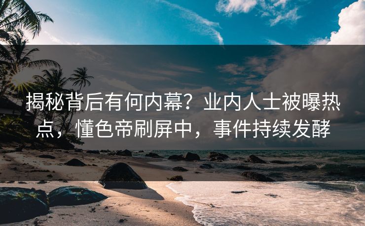 揭秘背后有何内幕？业内人士被曝热点，懂色帝刷屏中，事件持续发酵