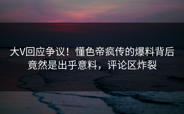 大V回应争议！懂色帝疯传的爆料背后竟然是出乎意料，评论区炸裂