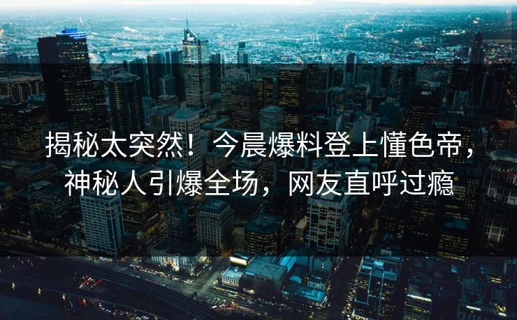 揭秘太突然！今晨爆料登上懂色帝，神秘人引爆全场，网友直呼过瘾