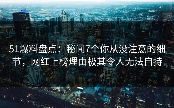 51爆料盘点：秘闻7个你从没注意的细节，网红上榜理由极其令人无法自持