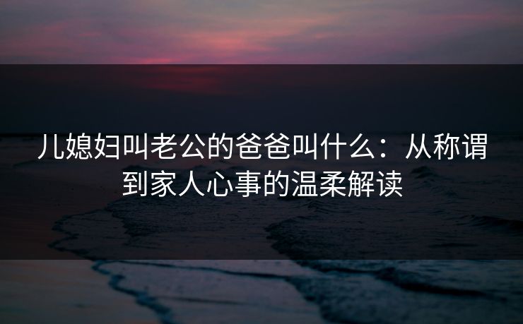 儿媳妇叫老公的爸爸叫什么:从称谓到家人心事的温柔解读 儿媳妇叫老公的爸爸叫什么:从称谓到家人心事的温柔解读