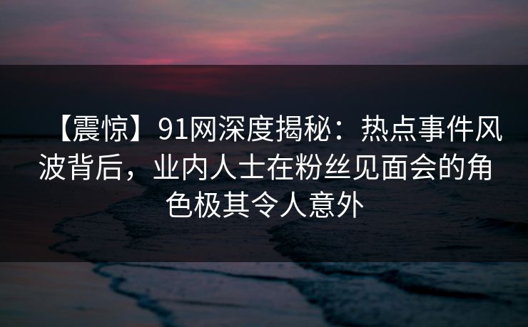 【震惊】91网深度揭秘：热点事件风波背后，业内人士在粉丝见面会的角色极其令人意外