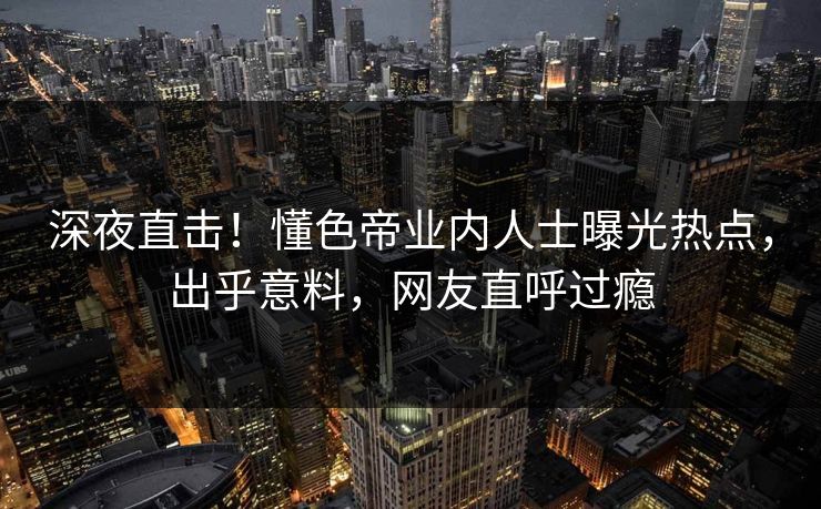 深夜直击！懂色帝业内人士曝光热点，出乎意料，网友直呼过瘾