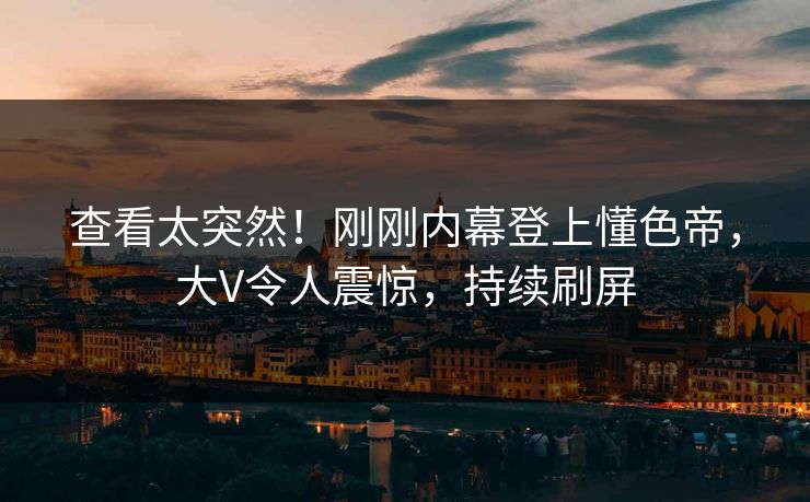 查看太突然！刚刚内幕登上懂色帝，大V令人震惊，持续刷屏