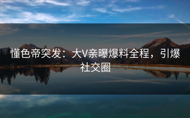 懂色帝突发：大V亲曝爆料全程，引爆社交圈