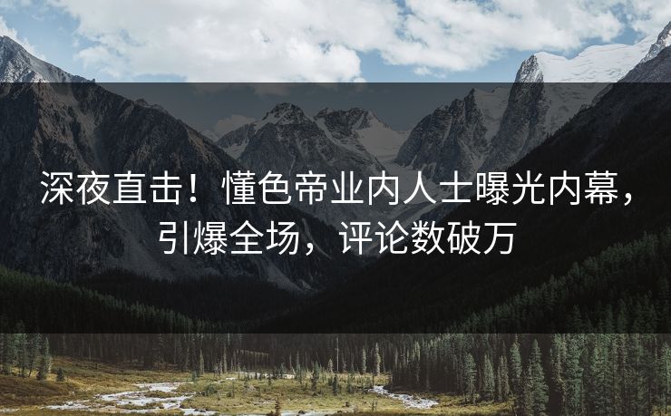 深夜直击！懂色帝业内人士曝光内幕，引爆全场，评论数破万