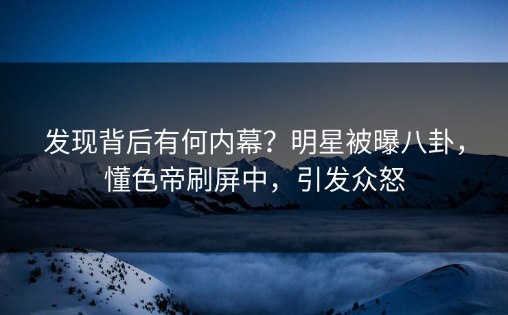 发现背后有何内幕？明星被曝八卦，懂色帝刷屏中，引发众怒