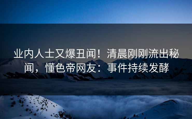 业内人士又爆丑闻！清晨刚刚流出秘闻，懂色帝网友：事件持续发酵