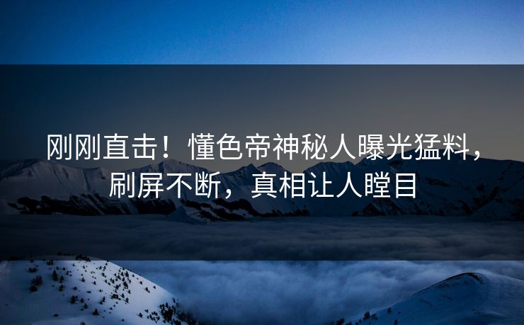刚刚直击！懂色帝神秘人曝光猛料，刷屏不断，真相让人瞠目