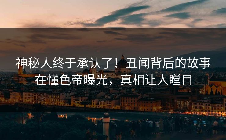 神秘人终于承认了！丑闻背后的故事在懂色帝曝光，真相让人瞠目