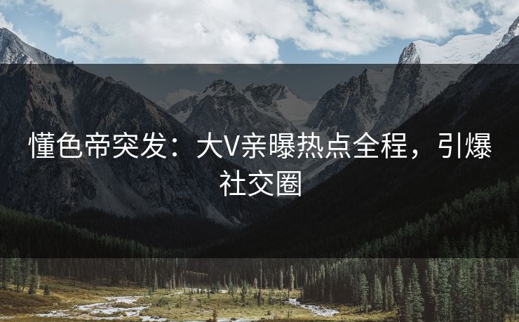 懂色帝突发：大V亲曝热点全程，引爆社交圈