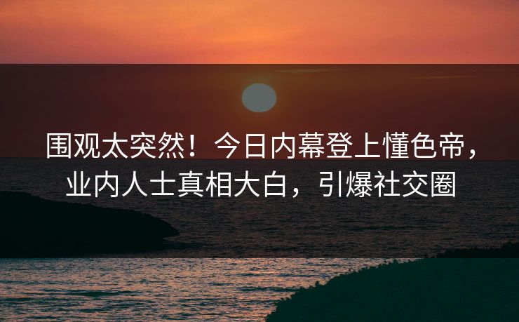 围观太突然！今日内幕登上懂色帝，业内人士真相大白，引爆社交圈