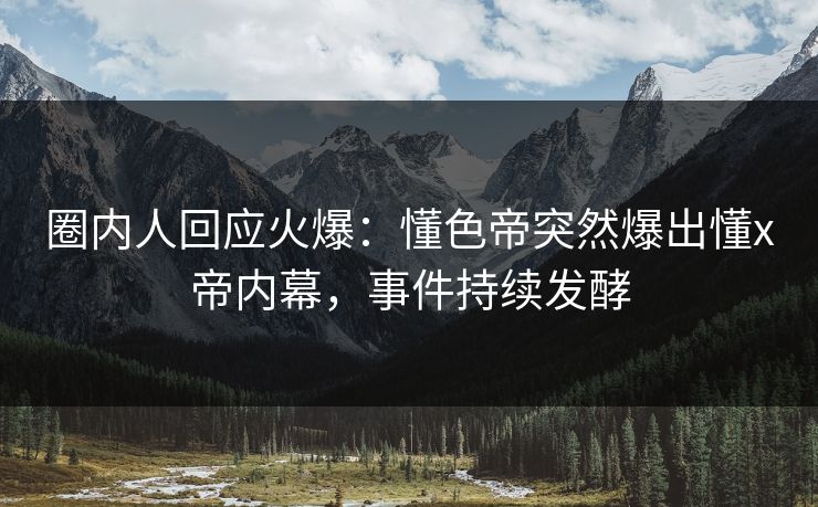圈内人回应火爆：懂色帝突然爆出懂x帝内幕，事件持续发酵