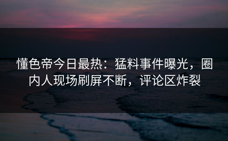 懂色帝今日最热：猛料事件曝光，圈内人现场刷屏不断，评论区炸裂