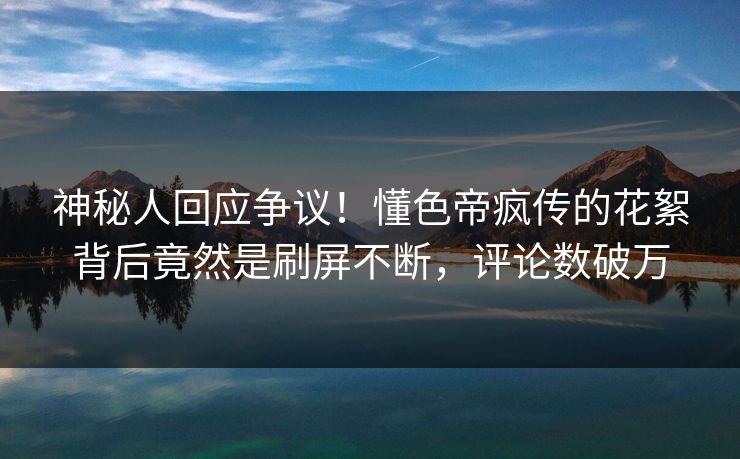 神秘人回应争议！懂色帝疯传的花絮背后竟然是刷屏不断，评论数破万