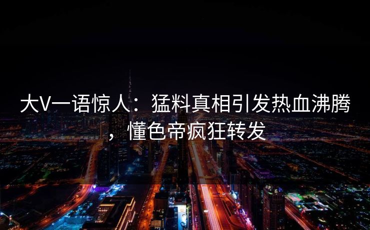 大V一语惊人：猛料真相引发热血沸腾，懂色帝疯狂转发