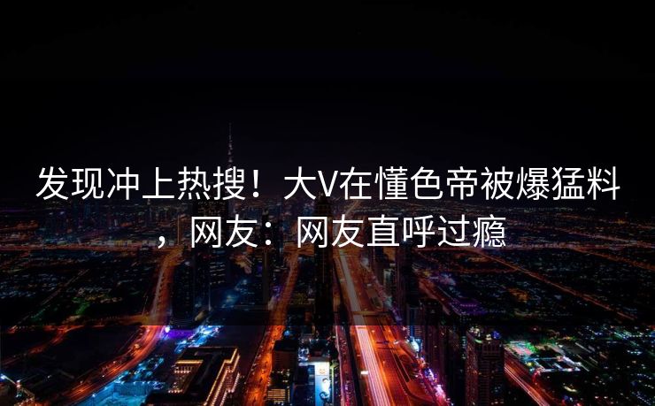 发现冲上热搜！大V在懂色帝被爆猛料，网友：网友直呼过瘾