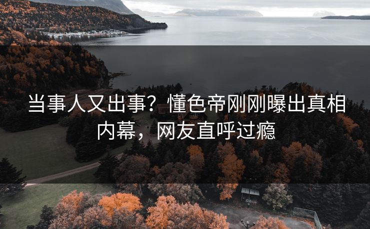 当事人又出事？懂色帝刚刚曝出真相内幕，网友直呼过瘾