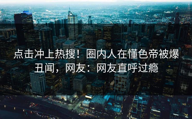 点击冲上热搜！圈内人在懂色帝被爆丑闻，网友：网友直呼过瘾