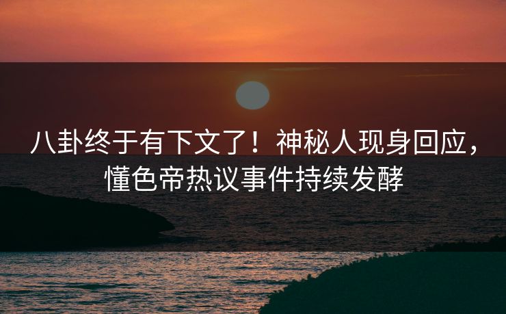 八卦终于有下文了！神秘人现身回应，懂色帝热议事件持续发酵
