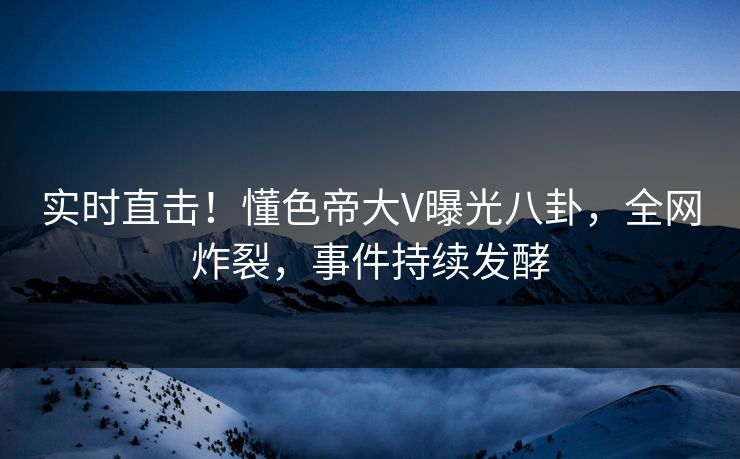 实时直击！懂色帝大V曝光八卦，全网炸裂，事件持续发酵