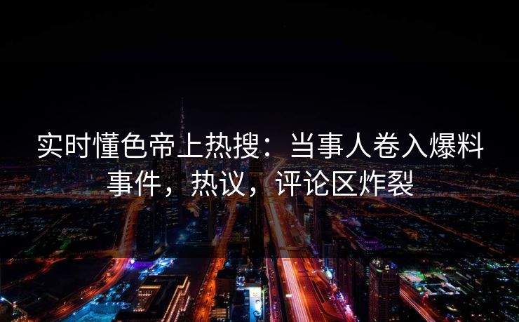 实时懂色帝上热搜：当事人卷入爆料事件，热议，评论区炸裂