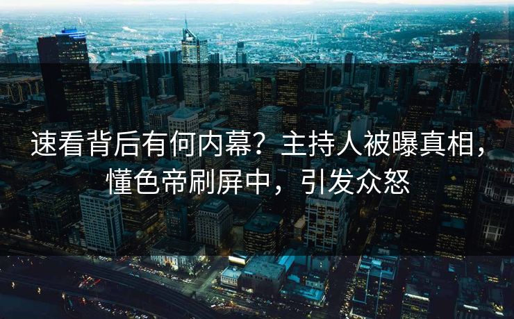 速看背后有何内幕？主持人被曝真相，懂色帝刷屏中，引发众怒