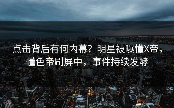 点击背后有何内幕？明星被曝懂X帝，懂色帝刷屏中，事件持续发酵