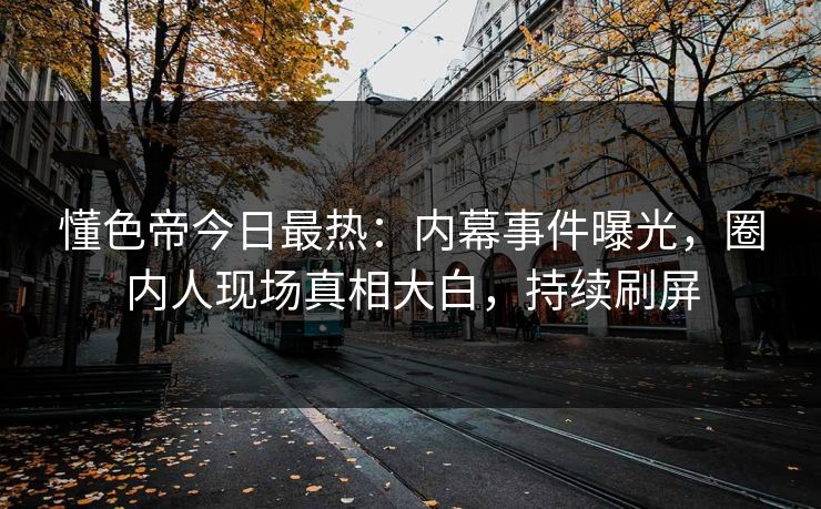 懂色帝今日最热：内幕事件曝光，圈内人现场真相大白，持续刷屏