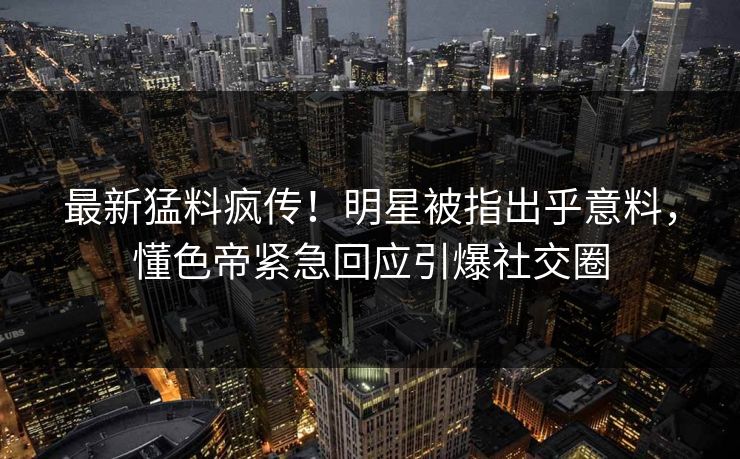 最新猛料疯传！明星被指出乎意料，懂色帝紧急回应引爆社交圈