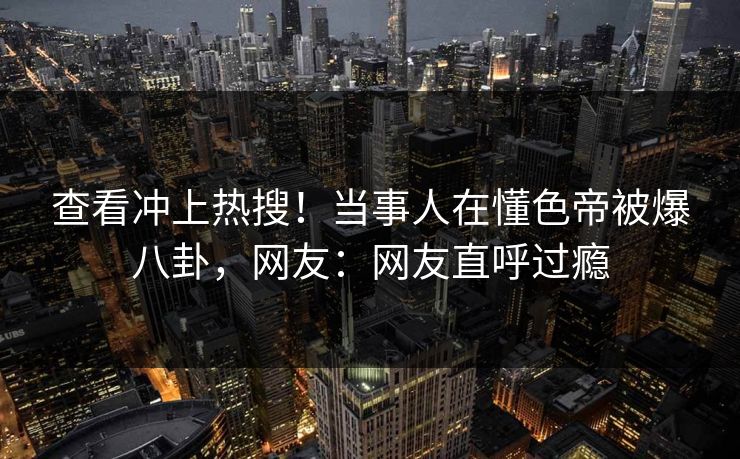 查看冲上热搜！当事人在懂色帝被爆八卦，网友：网友直呼过瘾