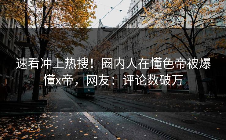 速看冲上热搜！圈内人在懂色帝被爆懂x帝，网友：评论数破万