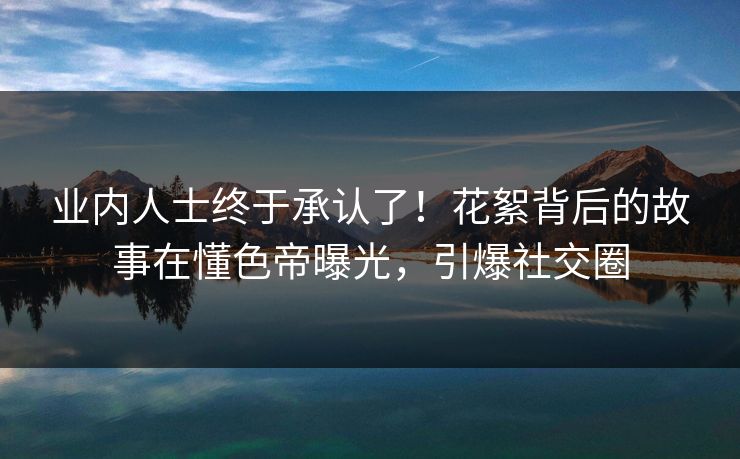 业内人士终于承认了！花絮背后的故事在懂色帝曝光，引爆社交圈