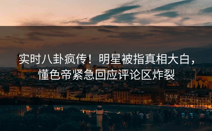 实时八卦疯传！明星被指真相大白，懂色帝紧急回应评论区炸裂