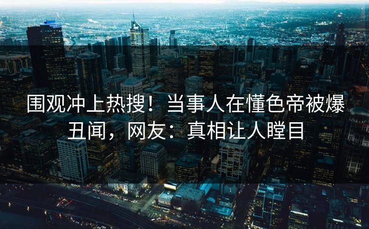 围观冲上热搜！当事人在懂色帝被爆丑闻，网友：真相让人瞠目