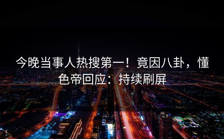 今晚当事人热搜第一！竟因八卦，懂色帝回应：持续刷屏