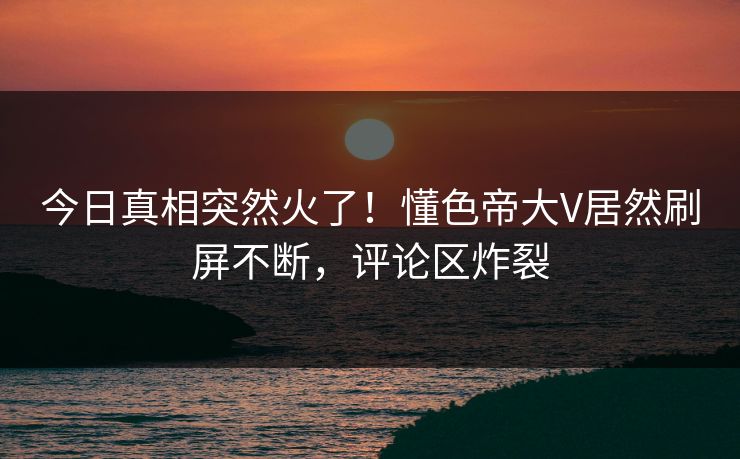 今日真相突然火了！懂色帝大V居然刷屏不断，评论区炸裂