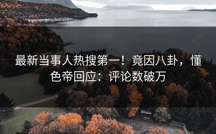 最新当事人热搜第一！竟因八卦，懂色帝回应：评论数破万