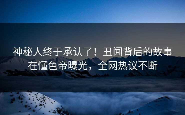 神秘人终于承认了！丑闻背后的故事在懂色帝曝光，全网热议不断