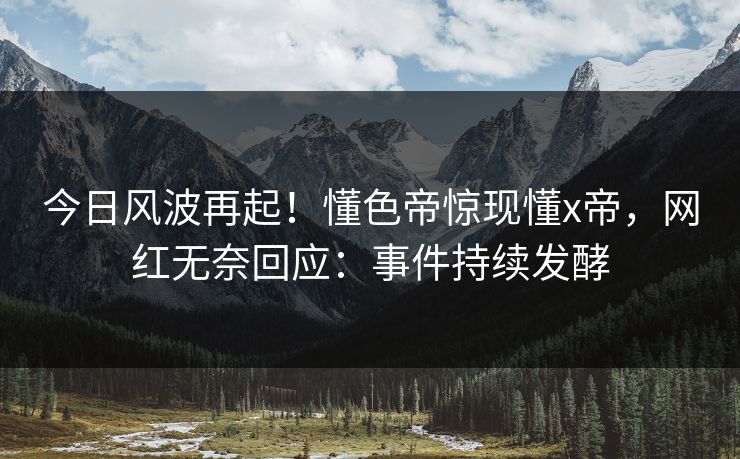 今日风波再起！懂色帝惊现懂x帝，网红无奈回应：事件持续发酵