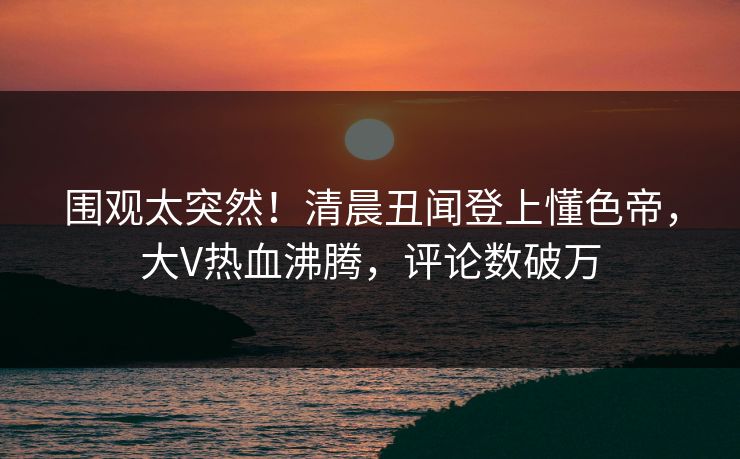 围观太突然！清晨丑闻登上懂色帝，大V热血沸腾，评论数破万