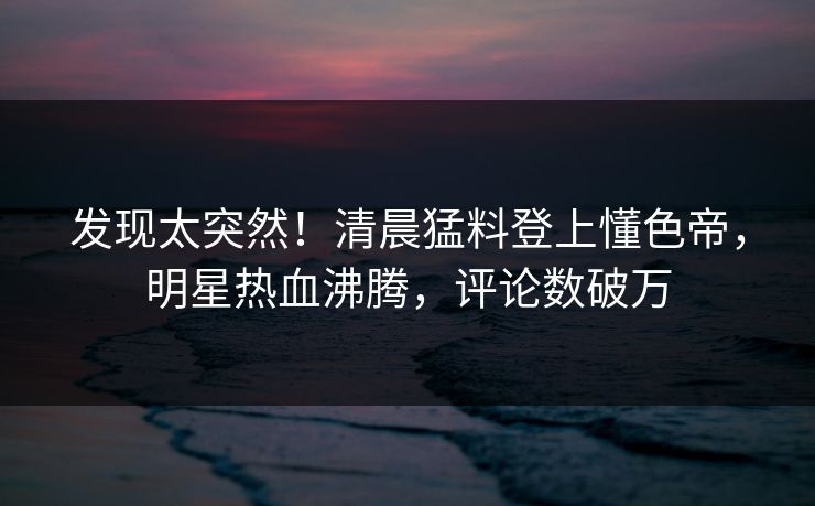 发现太突然！清晨猛料登上懂色帝，明星热血沸腾，评论数破万